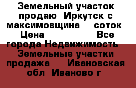 Земельный участок продаю. Иркутск с.максимовщина.12 соток › Цена ­ 1 000 000 - Все города Недвижимость » Земельные участки продажа   . Ивановская обл.,Иваново г.